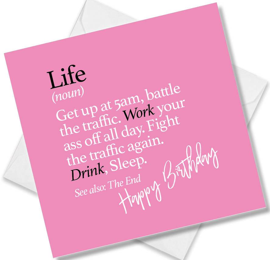 Funny birthday card saying Life (noun) Get up at 5am, battle the traffic. Work your ass off all day. Fight the traffic again. Drink, Sleep. See also: The End