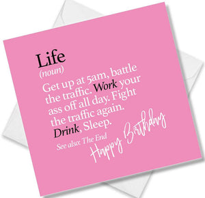Funny birthday card saying Life (noun) Get up at 5am, battle the traffic. Work your ass off all day. Fight the traffic again. Drink, Sleep. See also: The End