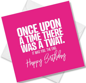 rude birthday card saying once upon a time there was a twat. it was you. the end. 
